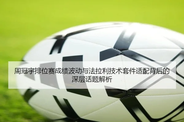 周冠宇排位赛成绩波动与法拉利技术套件适配背后的深层话题解析
